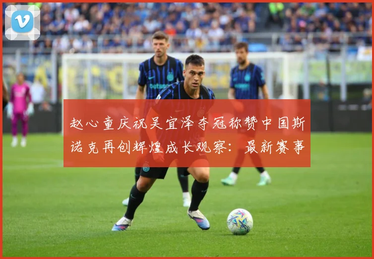 赵心童庆祝吴宜泽夺冠称赞中国斯诺克再创辉煌成长观察：最新赛事动态与深度分析