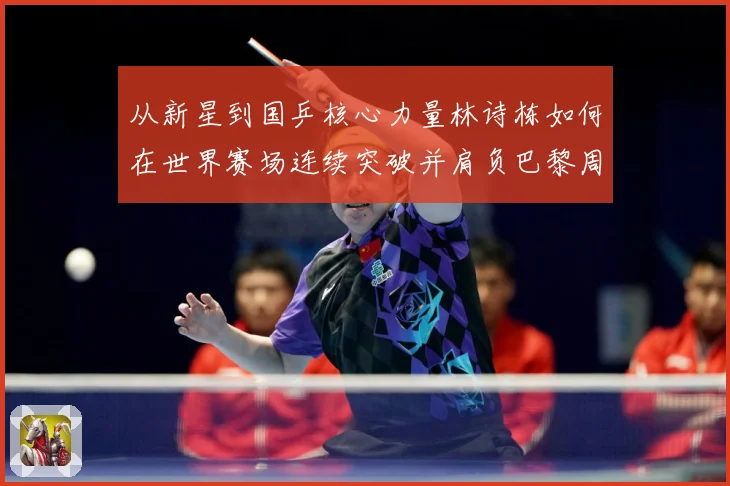 从新星到国乒核心力量林诗栋如何在世界赛场连续突破并肩负巴黎周期重任解析：最新赛事动态与深度分析