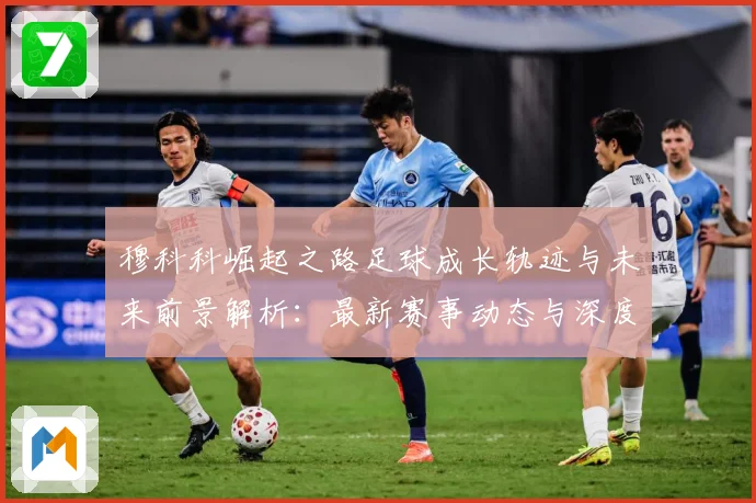 穆科科崛起之路足球成长轨迹与未来前景解析：最新赛事动态与深度分析