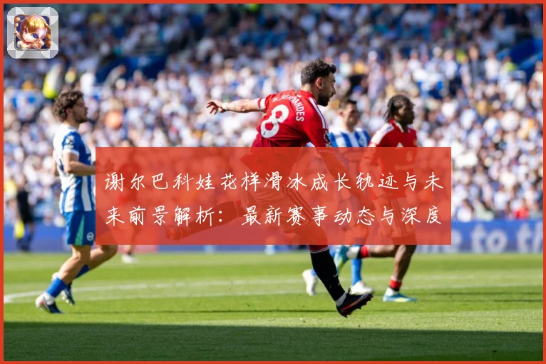 谢尔巴科娃花样滑冰成长轨迹与未来前景解析：最新赛事动态与深度分析