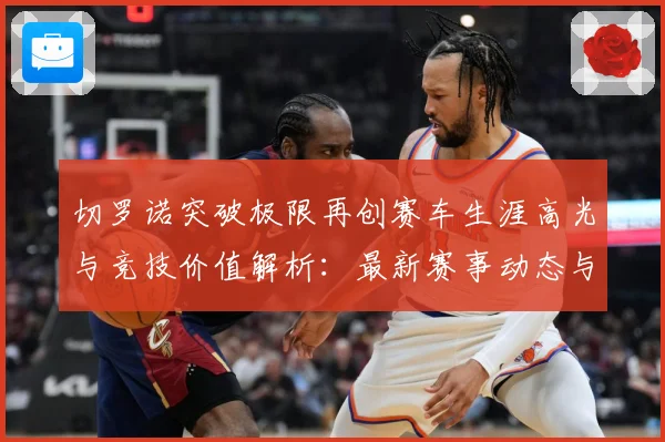 切罗诺突破极限再创赛车生涯高光与竞技价值解析：最新赛事动态与深度分析