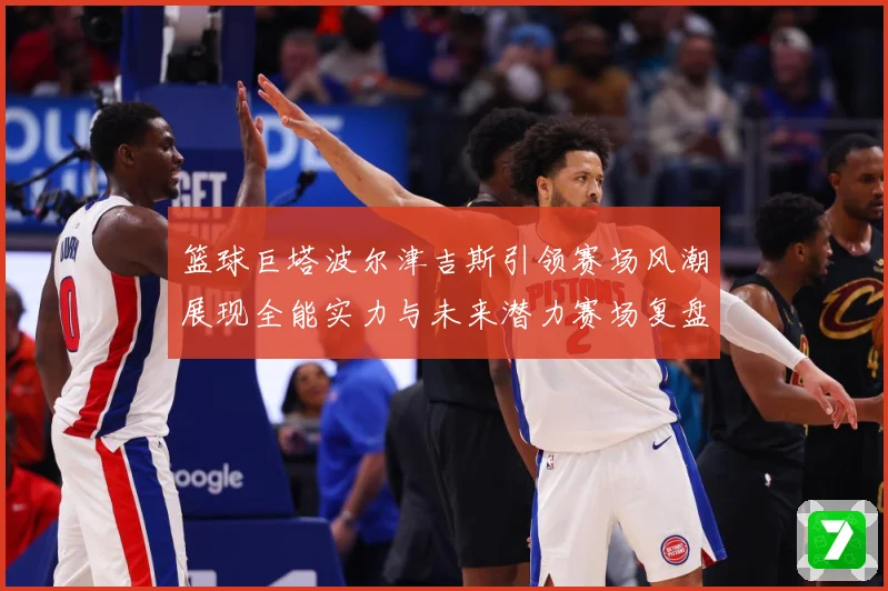 篮球巨塔波尔津吉斯引领赛场风潮展现全能实力与未来潜力赛场复盘：最新赛事动态与深度分析