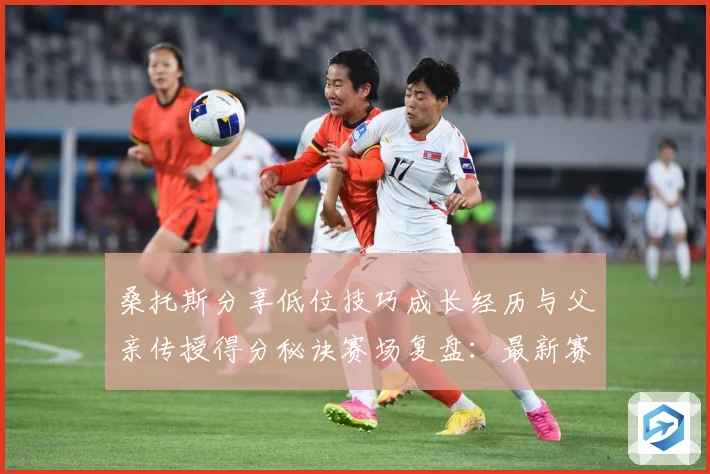 桑托斯分享低位技巧成长经历与父亲传授得分秘诀赛场复盘：最新赛事动态与深度分析