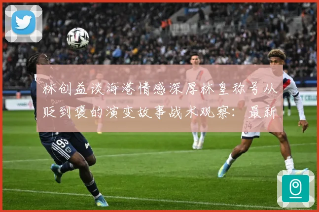 林创益谈海港情感深厚林皇称号从贬到褒的演变故事战术观察：最新赛事动态与深度分析