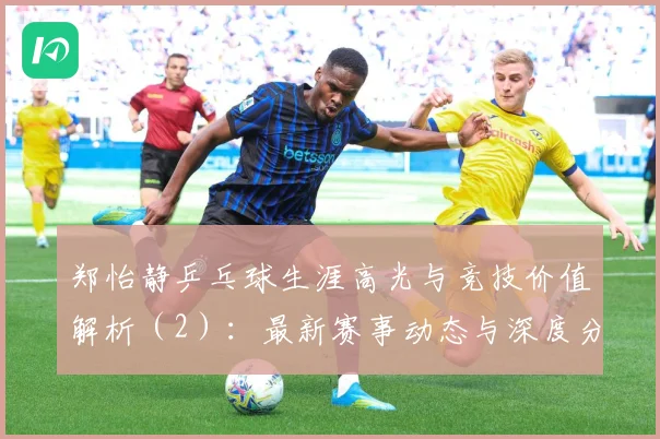 郑怡静乒乓球生涯高光与竞技价值解析（2）：最新赛事动态与深度分析