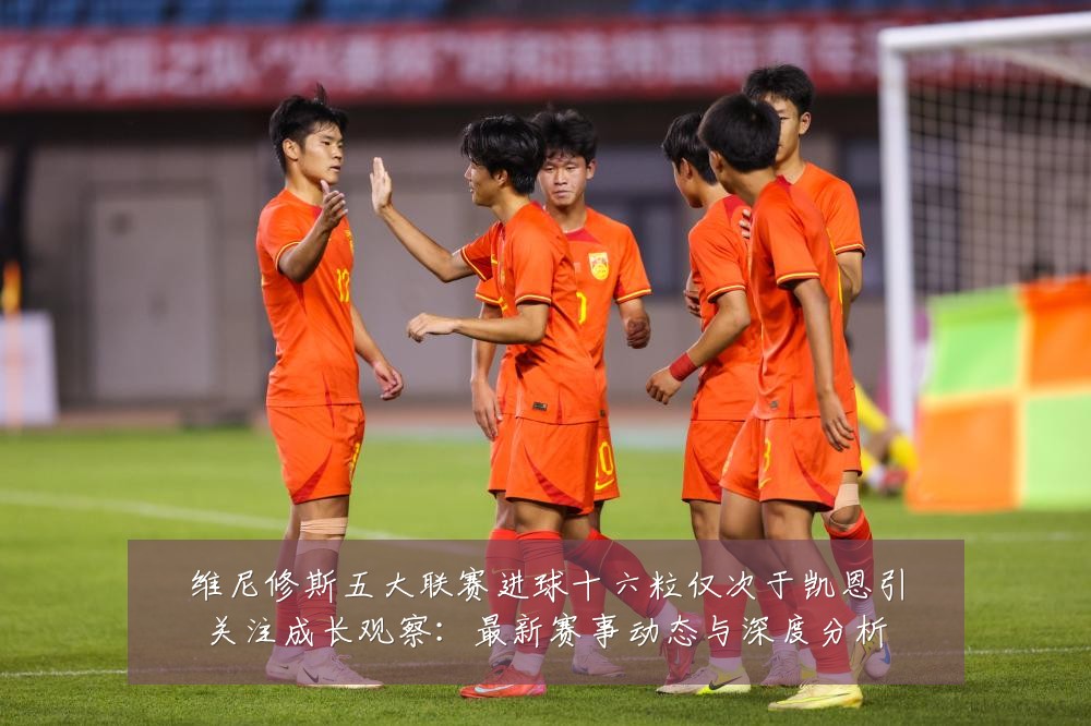 维尼修斯五大联赛进球十六粒仅次于凯恩引关注成长观察：最新赛事动态与深度分析