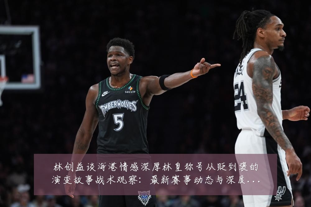 林创益谈海港情感深厚林皇称号从贬到褒的演变故事战术观察:最新赛事动态与深度分析