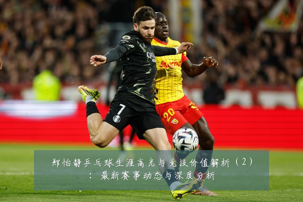 郑怡静乒乓球生涯高光与竞技价值解析(2):最新赛事动态与深度分析