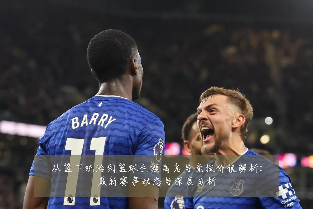 从篮下统治到篮球生涯高光与竞技价值解析:最新赛事动态与深度分析